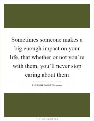 Sometimes someone makes a big enough impact on your life, that whether or not you’re with them, you’ll never stop caring about them Picture Quote #1