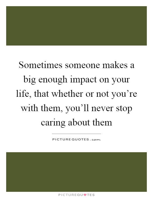 Sometimes someone makes a big enough impact on your life, that whether or not you're with them, you'll never stop caring about them Picture Quote #1