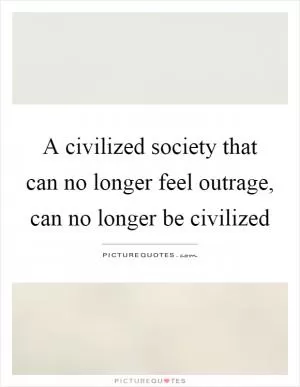A civilized society that can no longer feel outrage, can no longer be civilized Picture Quote #1