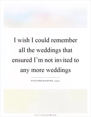 I wish I could remember all the weddings that ensured I’m not invited to any more weddings Picture Quote #1