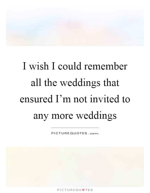 I wish I could remember all the weddings that ensured I'm not invited to any more weddings Picture Quote #1