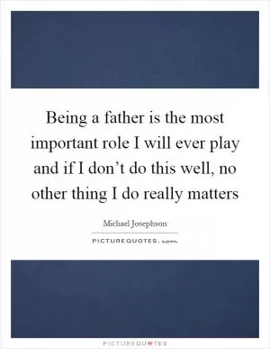 Being a father is the most important role I will ever play and if I don’t do this well, no other thing I do really matters Picture Quote #1