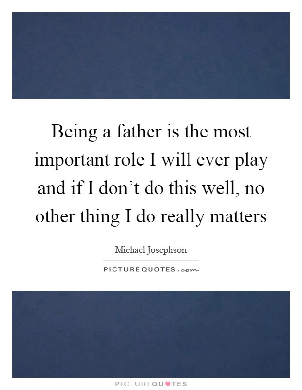 Being a father is the most important role I will ever play and if I don't do this well, no other thing I do really matters Picture Quote #1