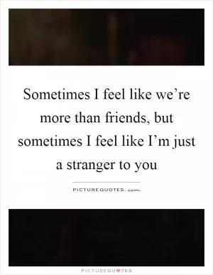 Sometimes I feel like we’re more than friends, but sometimes I feel like I’m just a stranger to you Picture Quote #1