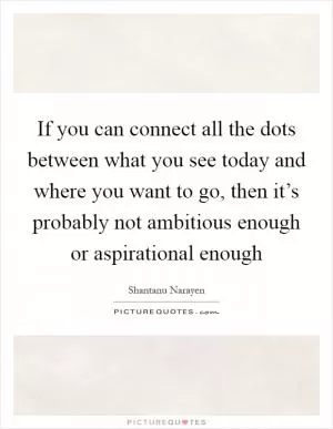 If you can connect all the dots between what you see today and where you want to go, then it’s probably not ambitious enough or aspirational enough Picture Quote #1