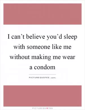 I can’t believe you’d sleep with someone like me without making me wear a condom Picture Quote #1