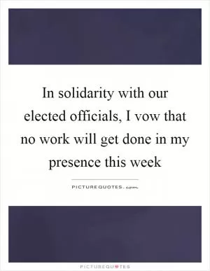 In solidarity with our elected officials, I vow that no work will get done in my presence this week Picture Quote #1