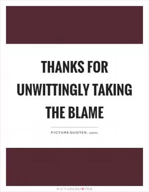 Thanks for unwittingly taking the blame Picture Quote #1
