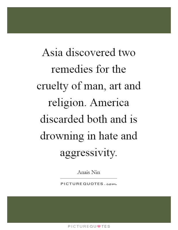 Asia discovered two remedies for the cruelty of man, art and religion. America discarded both and is drowning in hate and aggressivity Picture Quote #1