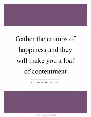 Gather the crumbs of happiness and they will make you a loaf of contentment Picture Quote #1