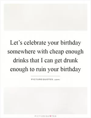 Let’s celebrate your birthday somewhere with cheap enough drinks that I can get drunk enough to ruin your birthday Picture Quote #1