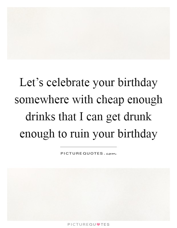 Let's celebrate your birthday somewhere with cheap enough drinks that I can get drunk enough to ruin your birthday Picture Quote #1