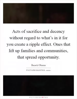 Acts of sacrifice and decency without regard to what’s in it for you create a ripple effect. Ones that lift up families and communities, that spread opportunity Picture Quote #1