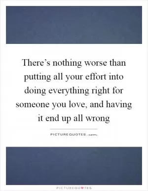 There’s nothing worse than putting all your effort into doing everything right for someone you love, and having it end up all wrong Picture Quote #1