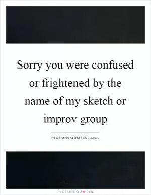 Sorry you were confused or frightened by the name of my sketch or improv group Picture Quote #1