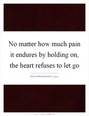 No matter how much pain it endures by holding on, the heart refuses to let go Picture Quote #1
