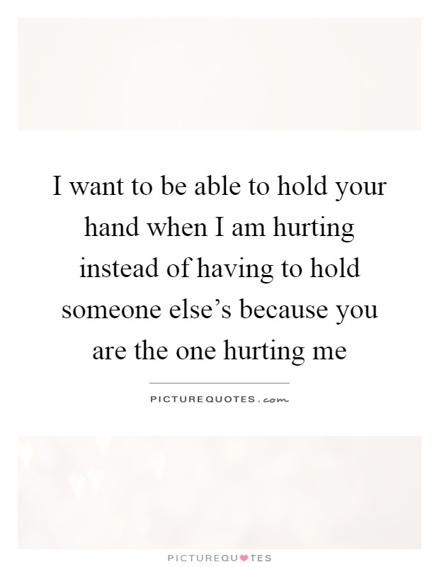 I want to be able to hold your hand when I am hurting instead of having to hold someone else's because you are the one hurting me Picture Quote #1
