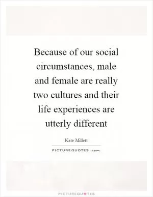 Because of our social circumstances, male and female are really two cultures and their life experiences are utterly different Picture Quote #1
