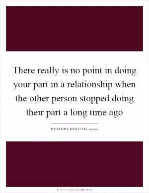 There really is no point in doing your part in a relationship when the other person stopped doing their part a long time ago Picture Quote #1