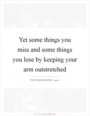Yet some things you miss and some things you lose by keeping your arm outstretched Picture Quote #1