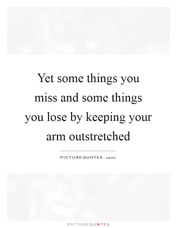 Yet some things you miss and some things you lose by keeping your arm outstretched Picture Quote #1