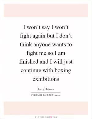I won’t say I won’t fight again but I don’t think anyone wants to fight me so I am finished and I will just continue with boxing exhibitions Picture Quote #1