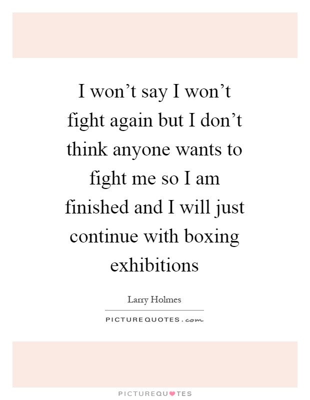 I won't say I won't fight again but I don't think anyone wants to fight me so I am finished and I will just continue with boxing exhibitions Picture Quote #1