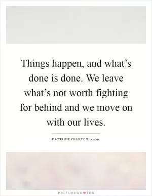 Things happen, and what’s done is done. We leave what’s not worth fighting for behind and we move on with our lives Picture Quote #1