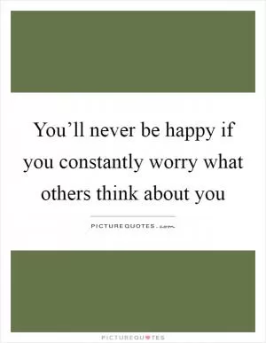 You’ll never be happy if you constantly worry what others think about you Picture Quote #1