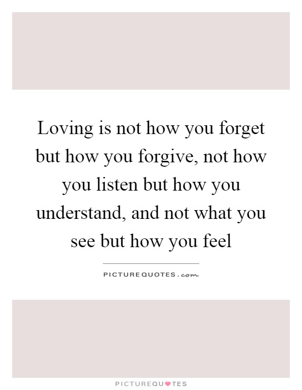 Loving is not how you forget but how you forgive, not how you listen but how you understand, and not what you see but how you feel Picture Quote #1