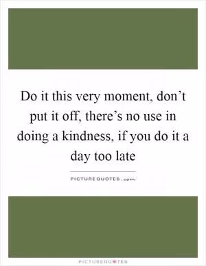 Do it this very moment, don’t put it off, there’s no use in doing a kindness, if you do it a day too late Picture Quote #1