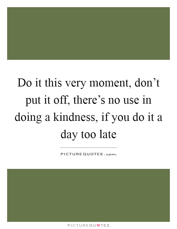 Do it this very moment, don't put it off, there's no use in doing a kindness, if you do it a day too late Picture Quote #1