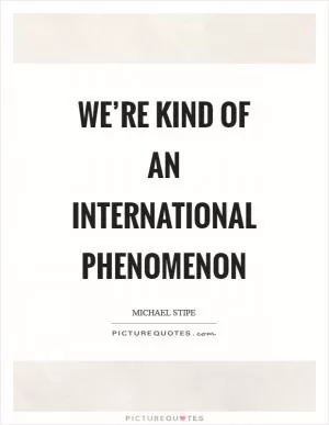 We’re kind of an international phenomenon Picture Quote #1