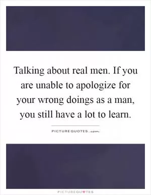 Talking about real men. If you are unable to apologize for your wrong doings as a man, you still have a lot to learn Picture Quote #1