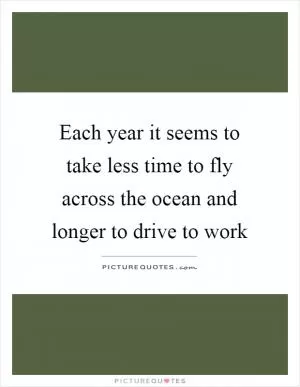 Each year it seems to take less time to fly across the ocean and longer to drive to work Picture Quote #1