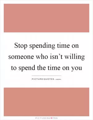 Stop spending time on someone who isn’t willing to spend the time on you Picture Quote #1