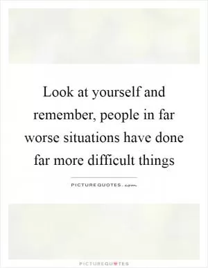 Look at yourself and remember, people in far worse situations have done far more difficult things Picture Quote #1