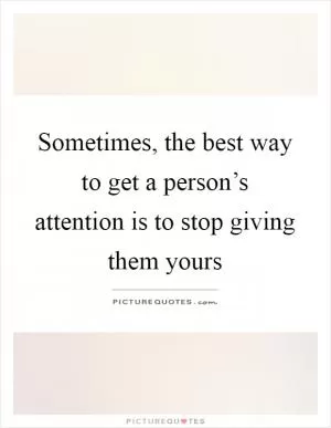 Sometimes, the best way to get a person’s attention is to stop giving them yours Picture Quote #1