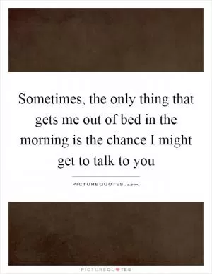 Sometimes, the only thing that gets me out of bed in the morning is the chance I might get to talk to you Picture Quote #1