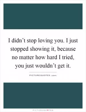 I didn’t stop loving you. I just stopped showing it, because no matter how hard I tried, you just wouldn’t get it Picture Quote #1