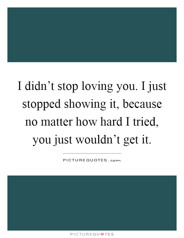 I didn't stop loving you. I just stopped showing it, because no matter how hard I tried, you just wouldn't get it Picture Quote #1