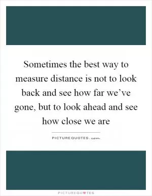 Sometimes the best way to measure distance is not to look back and see how far we’ve gone, but to look ahead and see how close we are Picture Quote #1