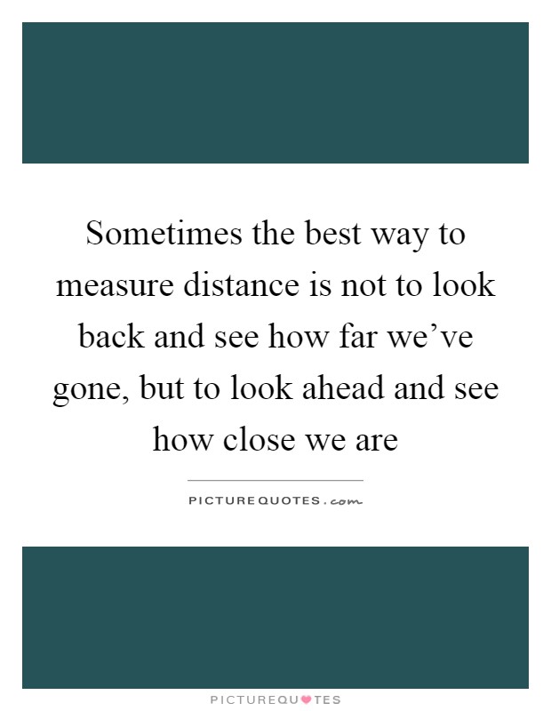 Sometimes the best way to measure distance is not to look back and see how far we've gone, but to look ahead and see how close we are Picture Quote #1