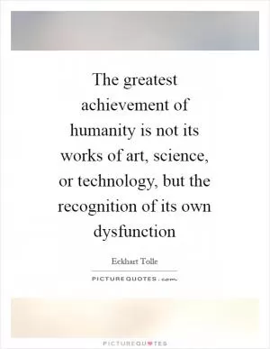 The greatest achievement of humanity is not its works of art, science, or technology, but the recognition of its own dysfunction Picture Quote #1