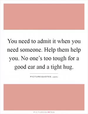 You need to admit it when you need someone. Help them help you. No one’s too tough for a good ear and a tight hug Picture Quote #1