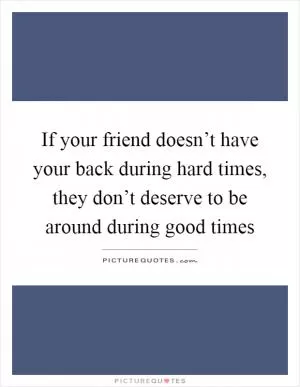 If your friend doesn’t have your back during hard times, they don’t deserve to be around during good times Picture Quote #1