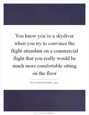You know you’re a skydiver when you try to convince the flight attendant on a commercial flight that you really would be much more comfortable sitting on the floor Picture Quote #1