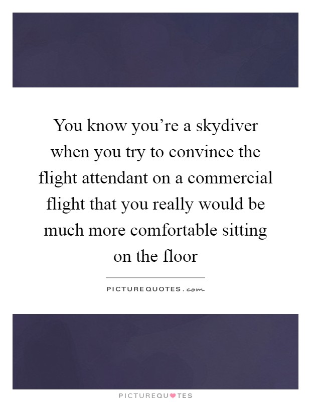 You know you're a skydiver when you try to convince the flight attendant on a commercial flight that you really would be much more comfortable sitting on the floor Picture Quote #1