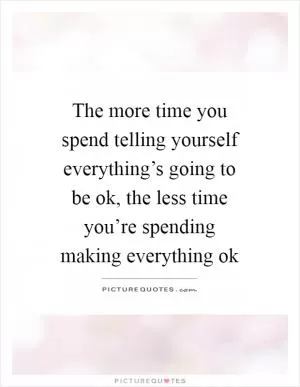 The more time you spend telling yourself everything’s going to be ok, the less time you’re spending making everything ok Picture Quote #1