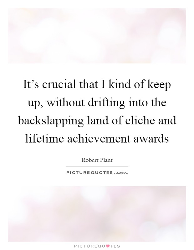 It's crucial that I kind of keep up, without drifting into the backslapping land of cliche and lifetime achievement awards Picture Quote #1